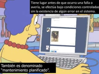 Tiene lugar antes de que ocurra una falla o 
avería, se efectúa bajo condiciones controladas 
sin la existencia de algún error en el sistema. 
También es denominado 
“mantenimiento planificado”. 
 