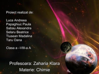 Proiect realizat de:Proiect realizat de:
Luca AndreeaLuca Andreea
Papaghiuc PaulaPapaghiuc Paula
Sabau AlexandraSabau Alexandra
Selaru BeatriceSelaru Beatrice
Tiusean MadalinaTiusean Madalina
Taru OanaTaru Oana
Clasa a –VIII-a AClasa a –VIII-a A
Profesoara: Zaharia KlaraProfesoara: Zaharia Klara
Materie: ChimieMaterie: Chimie
 