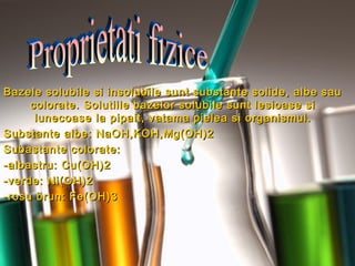 Bazele solubile si insolubile sunt substante solide, albe sauBazele solubile si insolubile sunt substante solide, albe sau
colorate. Solutiile bazelor solubile sunt lesioase sicolorate. Solutiile bazelor solubile sunt lesioase si
lunecoase la pipait, vatama pielea si organismul.lunecoase la pipait, vatama pielea si organismul.
Substante albe: NaOH,KOH,Mg(OH)2Substante albe: NaOH,KOH,Mg(OH)2
Subastante colorate:Subastante colorate:
-albastru: Cu(OH)2-albastru: Cu(OH)2
-verde: Ni(OH)2-verde: Ni(OH)2
-rosu brun: Fe(OH)3-rosu brun: Fe(OH)3
 