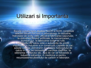 Utilizari si ImportantaUtilizari si Importanta
Bazele substantelor alcaline NaOH si KOH, constituieBazele substantelor alcaline NaOH si KOH, constituie
reactivi folositi frecvent in laboratoare. In industrie,reactivi folositi frecvent in laboratoare. In industrie,
hidroxidul de sodiu este utilizat la fabricarea sapunului,hidroxidul de sodiu este utilizat la fabricarea sapunului,
la obtinerea fibrelor artificiale, la mercerizareala obtinerea fibrelor artificiale, la mercerizarea
bumbacului, la fabricarea sodei de rufe.bumbacului, la fabricarea sodei de rufe.
Hidroxidul de calciu este o substanta de primaHidroxidul de calciu este o substanta de prima
importanta in industrie si in constructii. Laptele de var,importanta in industrie si in constructii. Laptele de var,
solutie care se obtine prin dizolvarea hidroxidului desolutie care se obtine prin dizolvarea hidroxidului de
calciu in apa, se foloseste la varuirea cladirilor, lacalciu in apa, se foloseste la varuirea cladirilor, la
obtinerea mortarului etc. Apa de var se foloseste inobtinerea mortarului etc. Apa de var se foloseste in
industria zaharului, in medicina si pentruindustria zaharului, in medicina si pentru
recunoasterea dioxidului de carbon in laborator.recunoasterea dioxidului de carbon in laborator.
 