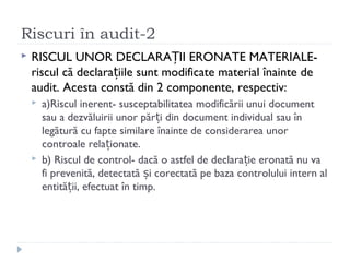 Riscuri în audit-2
 RISCUL UNOR DECLARA II ERONATE MATERIALE-Ț
riscul că declara iile sunt modificate material înainte deț
audit. Acesta constă din 2 componente, respectiv:
 a)Riscul inerent- susceptabilitatea modificării unui document
sau a dezvăluirii unor păr i din document individual sau înț
legătură cu fapte similare înainte de considerarea unor
controale rela ionate.ț
 b) Riscul de control- dacă o astfel de declara ie eronată nu vaț
fi prevenită, detectată i corectată pe baza controlului intern alș
entită ii, efectuat în timp.ț
 