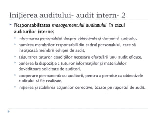 Ini ierea auditului- audit intern- 2ț
 Responsabilitatea managementului auditatului în cazul
auditurilor interne:
 informarea personalului despre obiectivele şi domeniul auditului,
 numirea membrilor responsabili din cadrul personalului, care să
însoţească membrii echipei de audit,
 asigurarea tuturor condiţiilor necesare efectuării unui audit eficace,
 punerea la dispoziţie a tuturor informaţiilor şi materialelor
doveditoare solicitate de auditori,
 cooperare permanentă cu auditorii, pentru a permite ca obiectivele
auditului să fie realizate,
 iniţierea şi stabilirea acţiunilor corective, bazate pe raportul de audit.
 