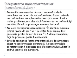 Înregistrarea nonconformită ilorț
(neconformită ilor)-4ț
 Pentru fiecare neconformitate constatată trebuie
completat un raport de neconformitate. Raporturile de
neconformitate completate incorect pot crea ulterior
multe probleme, mai ales dacă formularea neconformităţii
nu a fost făcută cu precauţie, sau este inexactă.
 Nu este corespunzătoare notarea ”În sec ii nu s-au maiț
ridicat probe de aer ” ci ” în sec ia X nu au mai fostț
prelevate probe de aer de 2 ani ” : A doua constatare,
faţă de prima nu poate fi contestată.
 Este de asemenea foarte important să se documenteze
exact neconformitatea constatată. Neconformităţile
constatate pot fi discutate cu şeful domeniului auditat în
cadrul şedintei de închidere.
 