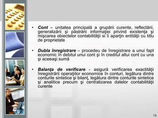 13
• Cont – unitatea principală a grupării curente, reflectării,
generalizării şi păstrării informaţiei privind existenţa şi
mişcarea obiectelor contabilităţii si îi aparţin entităţii cu titlu
de proprietate
• Dubla înregistrare – procedeu de înregistrare a unui fapt
economic în debitul unui cont şi în creditul altui cont cu una
şi aceeaşi sumă
• Balanţa de verificare - asigură verificarea exactităţii
înregistrării operaţiilor economice în conturi, legătura dintre
conturile sintetice şi bilanţ, legătura dintre conturile sintetice
şi analitice precum şi centralizarea datelor contabilităţii
curente
 