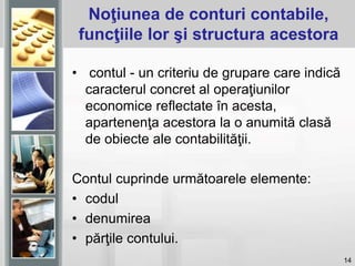 14
Noţiunea de conturi contabile,
funcţiile lor şi structura acestora
• contul - un criteriu de grupare care indică
caracterul concret al operaţiunilor
economice reflectate în acesta,
apartenenţa acestora la o anumită clasă
de obiecte ale contabilităţii.
Contul cuprinde următoarele elemente:
• codul
• denumirea
• părţile contului.
 