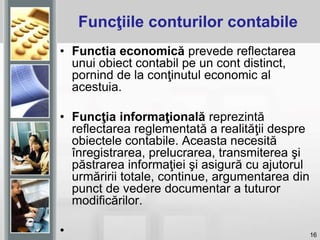16
• Functia economică prevede reflectarea
unui obiect contabil pe un cont distinct,
pornind de la conţinutul economic al
acestuia.
• Funcţia informaţională reprezintă
reflectarea reglementată a realităţii despre
obiectele contabile. Aceasta necesită
înregistrarea, prelucrarea, transmiterea şi
păstrarea informaţiei şi asigură cu ajutorul
urmăririi totale, continue, argumentarea din
punct de vedere documentar a tuturor
modificărilor.
•
Funcţiile conturilor contabile
 