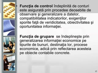 17
• Funcţia de control îndeplinită de conturi
este asigurată prin procedee deosebite de
observare şi generalizare a datelor,
compatibilitatea indicatorilor, exigenţilor
sporite faţă de veridicitatea, obiectivitatea şi
oportunitatea informaţiei.
Funcţia de grupare se îndeplineşte prin
generalizarea informaţiei economice pe
tipurile de bunuri, destinaţia lor, procese
economice, adică prin reflectarea acesteia
pe obiecte contabile concrete.
 