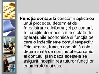18
Funcţia contabilă constă în aplicarea
unui procedeu determiat de
înregistrare a informaţiei pe conturi,
în funcţile de modificările dictate de
operaţiunile economice şi funcţia pe
care o îndeplineşte contul respectiv.
Prin urmare, funcţia contabilă este
determinată de conţinutul economic
al contului şi în baza acesteia se
asigură îndeplinirea tuturor funcţiilor
enumerate mai sus.
 