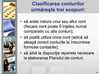 19
Clasificarea conturilor
urmăreşte trei scopuri:
• să arate natura unui sau altui cont
(fiecare cont poate fi înţeles numai
comparativ cu alte conturi);
• să poată utiliza orice cont (adică să
aleagă corect conturile la întocmirea
formulei contabile);
• să aibă la dispoziţie reperele necesare
la elaborarea Planului de conturi.
 