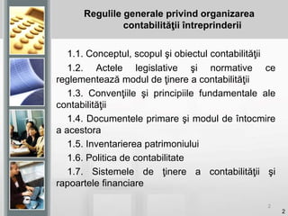 2
Regulile generale privind organizarea
contabilităţii întreprinderii
1.1. Conceptul, scopul şi obiectul contabilităţii
1.2. Actele legislative şi normative ce
reglementează modul de ţinere a contabilităţii
1.3. Convenţiile şi principiile fundamentale ale
contabilităţii
1.4. Documentele primare şi modul de întocmire
a acestora
1.5. Inventarierea patrimoniului
1.6. Politica de contabilitate
1.7. Sistemele de ţinere a contabilităţii şi
rapoartele financiare
2
 