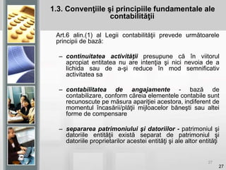 27
Art.6 alin.(1) al Legii contabilităţii prevede următoarele
principii de bază:
– continuitatea activităţii presupune că în viitorul
apropiat entitatea nu are intenţia şi nici nevoia de a
lichida sau de a-şi reduce în mod semnificativ
activitatea sa
– contabilitatea de angajamente - bază de
contabilizare, conform căreia elementele contabile sunt
recunoscute pe măsura apariţiei acestora, indiferent de
momentul încasării/plăţii mijloacelor băneşti sau altei
forme de compensare
– separarea patrimoniului şi datoriilor - patrimoniul şi
datoriile entităţii există separat de patrimoniul şi
datoriile proprietarilor acestei entităţi şi ale altor entităţi
27
1.3. Convenţiile şi principiile fundamentale ale
contabilităţii
 