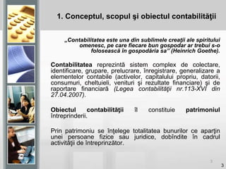 3
1. Conceptul, scopul şi obiectul contabilităţii
„Contabilitatea este una din sublimele creaţii ale spiritului
omenesc, pe care fiecare bun gospodar ar trebui s-o
folosească în gospodăria sa” (Heinrich Goethe).
Contabilitatea reprezintă sistem complex de colectare,
identificare, grupare, prelucrare, înregistrare, generalizare a
elementelor contabile (activelor, capitalului propriu, datorii,
consumuri, cheltuieli, venituri şi rezultate financiare) şi de
raportare financiară (Legea contabilităţii nr.113-XVI din
27.04.2007).
Obiectul contabilităţii îl constituie patrimoniul
întreprinderii.
Prin patrimoniu se înţelege totalitatea bunurilor ce aparţin
unei persoane fizice sau juridice, dobîndite în cadrul
activităţii de întreprinzător.
3
 