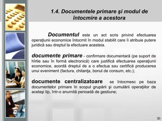 30
Documentul este un act scris privind efectuarea
operaţiunii economice întocmit în modul stabilit care îi atribuie putere
juridică sau dreptul la efectuare acesteia.
documente primare - confirmare documentară (pe suport de
hîrtie sau în formă electronică) care justifică efectuarea operaţiunii
economice, acordă dreptul de a o efectua sau certifică producerea
unui eveniment (factura, chitanţa, bonul de consum, etc.);
documente centralizatoare se întocmesc pe baza
documentelor primare în scopul grupării şi cumulării operaţiilor de
acelaşi tip, într-o anumită perioadă de gestiune;
1.4. Documentele primare şi modul de
întocmire a acestora
 