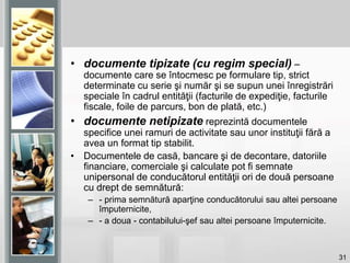 31
• documente tipizate (cu regim special) –
documente care se întocmesc pe formulare tip, strict
determinate cu serie şi număr şi se supun unei înregistrări
speciale în cadrul entităţii (facturile de expediţie, facturile
fiscale, foile de parcurs, bon de plată, etc.)
• documente netipizate reprezintă documentele
specifice unei ramuri de activitate sau unor instituţii fără a
avea un format tip stabilit.
• Documentele de casă, bancare şi de decontare, datoriile
financiare, comerciale şi calculate pot fi semnate
unipersonal de conducătorul entităţii ori de două persoane
cu drept de semnătură:
– - prima semnătură aparţine conducătorului sau altei persoane
împuternicite,
– - a doua - contabilului-şef sau altei persoane împuternicite.
 