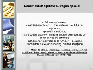 32
se întocmesc în cazul:
- înstrăinării activelor cu transmiterea dreptului de
proprietate;
- prestării serviciilor;
- transportării activelor în cadrul entităţii dezintegrate din
punct de vedere teritorial;
- achiziţionării activelor de la furnizori – cetăţeni;
- transmiterii activelor în leasing, arendă, locaţiune.
Modul de editare, eliberare, procurare, păstrare, evidenţă
şi utilizare a formularelor tipizate cu regim special se stabileşte de
Guvern (HG nr.294 din 17.03.1998).
Documentele tipizate cu regim special
 