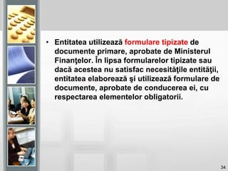34
• Entitatea utilizează formulare tipizate de
documente primare, aprobate de Ministerul
Finanţelor. În lipsa formularelor tipizate sau
dacă acestea nu satisfac necesităţile entităţii,
entitatea elaborează şi utilizează formulare de
documente, aprobate de conducerea ei, cu
respectarea elementelor obligatorii.
 
