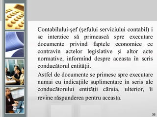 36
Contabilului-şef (şefului serviciului contabil) i
se interzice să primească spre executare
documente privind faptele economice ce
contravin actelor legislative şi altor acte
normative, informînd despre aceasta în scris
conducătorul entităţii.
Astfel de documente se primesc spre executare
numai cu indicaţiile suplimentare în scris ale
conducătorului entităţii căruia, ulterior, îi
revine răspunderea pentru aceasta.
 