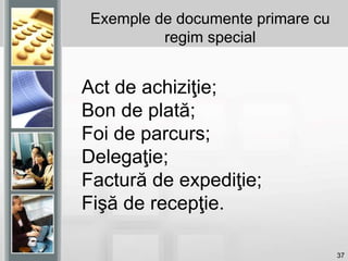 37
Exemple de documente primare cu
regim special
Act de achiziţie;
Bon de plată;
Foi de parcurs;
Delegaţie;
Factură de expediţie;
Fişă de recepţie.
 