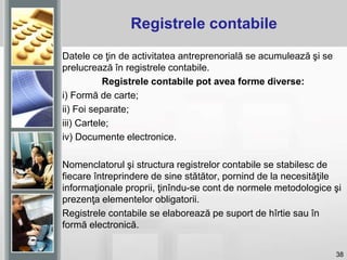 38
Registrele contabile
Datele ce ţin de activitatea antreprenorială se acumulează şi se
prelucrează în registrele contabile.
Registrele contabile pot avea forme diverse:
i) Formă de carte;
ii) Foi separate;
iii) Cartele;
iv) Documente electronice.
Nomenclatorul şi structura registrelor contabile se stabilesc de
fiecare întreprindere de sine stătător, pornind de la necesităţile
informaţionale proprii, ţinîndu-se cont de normele metodologice şi
prezenţa elementelor obligatorii.
Registrele contabile se elaborează pe suport de hîrtie sau în
formă electronică.
 