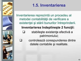 40
Inventarierea reprezintă un procedeu al
metodei contabilităţii de verificare a
existenţei şi stării bunurilor întreprinderii.
Inventarierea îndeplineşte 2 funcţii:
 stabileşte existenţa efectivă a
patrimoniului;
 controlează corespunderea dintre
datele contabile şi realitate.
1.5. Inventarierea
 