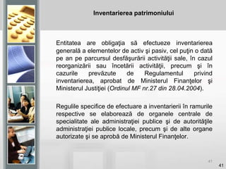 41
Inventarierea patrimoniului
Entitatea are obligaţia să efectueze inventarierea
generală a elementelor de activ şi pasiv, cel puţin o dată
pe an pe parcursul desfăşurării activităţii sale, în cazul
reorganizării sau încetării activităţii, precum şi în
cazurile prevăzute de Regulamentul privind
inventarierea, aprobat de Ministerul Finanţelor şi
Ministerul Justiţiei (Ordinul MF nr.27 din 28.04.2004).
Regulile specifice de efectuare a inventarierii în ramurile
respective se elaborează de organele centrale de
specialitate ale administraţiei publice şi de autorităţile
administraţiei publice locale, precum şi de alte organe
autorizate şi se aprobă de Ministerul Finanţelor.
41
 