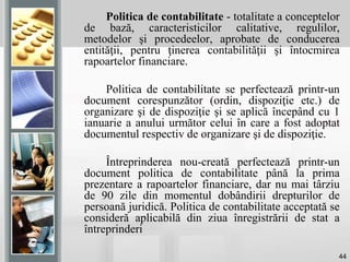 44
Politica de contabilitate - totalitate a conceptelor
de bază, caracteristicilor calitative, regulilor,
metodelor şi procedeelor, aprobate de conducerea
entităţii, pentru ţinerea contabilităţii şi întocmirea
rapoartelor financiare.
Politica de contabilitate se perfectează printr-un
document corespunzător (ordin, dispoziţie etc.) de
organizare şi de dispoziţie şi se aplică începând cu 1
ianuarie a anului următor celui în care a fost adoptat
documentul respectiv de organizare şi de dispoziţie.
Întreprinderea nou-creată perfectează printr-un
document politica de contabilitate până la prima
prezentare a rapoartelor financiare, dar nu mai târziu
de 90 zile din momentul dobândirii drepturilor de
persoană juridică. Politica de contabilitate acceptată se
consideră aplicabilă din ziua înregistrării de stat a
întreprinderi
 