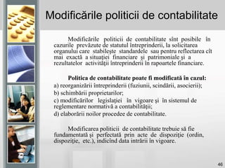 46
Modificările politicii de contabilitate
Modificările politicii de contabilitate sînt posibile în
cazurile prevăzute de statutul întreprinderii, la solicitarea
organului care stabileşte standardele sau pentru reflectarea cît
mai exactă a situaţiei financiare şi patrimoniale şi a
rezultatelor activităţii întreprinderii în rapoartele financiare.
Politica de contabilitate poate fi modificată în cazul:
a) reorganizării întreprinderii (fuziunii, scindării, asocierii);
b) schimbării proprietarilor;
c) modificărilor legislaţiei în vigoare şi în sistemul de
reglementare normativă a contabilităţii;
d) elaborării noilor procedee de contabilitate.
Modificarea politicii de contabilitate trebuie să fie
fundamentată şi perfectată prin acte de dispoziţie (ordin,
dispoziţie, etc.), indicînd data intrării în vigoare.
 