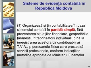 48
Sisteme de evidenţă contabilă în
Republica Moldova
(1) Organizează şi ţin contabilitatea în baza
sistemului contabil în partidă simplă, fără
prezentarea situaţiilor financiare, gospodăriile
ţărăneşti, întreprinzătorii individuali, pînă la
înregistrarea acestora ca contribuabili ai
T.V.A., şi persoanele fizice care prestează
servicii profesionale, conform indicaţiilor
metodice aprobate de Ministerul Finanţelor.
 