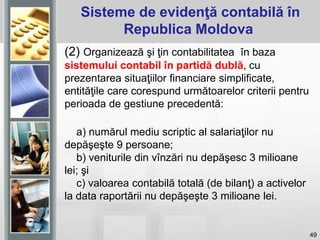 49
(2) Organizează şi ţin contabilitatea în baza
sistemului contabil în partidă dublă, cu
prezentarea situaţiilor financiare simplificate,
entităţile care corespund următoarelor criterii pentru
perioada de gestiune precedentă:
a) numărul mediu scriptic al salariaţilor nu
depăşeşte 9 persoane;
b) veniturile din vînzări nu depăşesc 3 milioane
lei; şi
c) valoarea contabilă totală (de bilanţ) a activelor
la data raportării nu depăşeşte 3 milioane lei.
Sisteme de evidenţă contabilă în
Republica Moldova
 