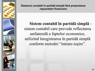 53
Sistemul contabil în partidă simplă fără prezentarea
rapoartelor financiare
Sistem contabil în partidă simplă -
sistem contabil care prevede reflectarea
unilaterală a faptelor economice,
utilizînd înregistrarea în partidă simplă
conform metodei “intrare-ieşire”.
 