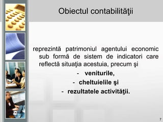 7
Obiectul contabilităţii
reprezintă patrimoniul agentului economic
sub formă de sistem de indicatori care
reflectă situaţia acestuia, precum şi
- veniturile,
- cheltuielile şi
- rezultatele activităţii.
 