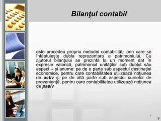 9
este procedeu propriu metodei contabilităţii prin care se
înfăptuieşte dubla reprezentare a patrimoniului. Cu
ajutorul bilanţului se prezintă la un moment dat în
expresie valorică, patrimoniul unităţilor sub dublul său
aspect – şi anume: pe de o parte sub aspectul destinaţiei
economice, pentru care contabilitatea utilizează noţiunea
de activ şi pe de altă parte sub aspectul surselor de
provenienţă, pentru care contabilitatea utilizează noţiunea
de pasiv
9
Bilanţul contabil
 