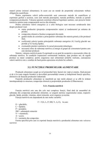 10
materii prime (mixturi alimentare); în acest caz un num r de propriet i selec ionate trebuie
obligatoriu cuantificate.
Pentru exprimarea valorii psiho-senzoriale sunt cunoscute metode de cuantificare i
exprimare grafic a acesteia, cum sunt metoda punctajului, metoda profilului, metode ce permit
compararea produselor. Valoarea igienic constituie obiectul legisla iei sanitare, care prescrie limite
restrictive pentru toate componentele nocive din alimente.
Pentru calcularea valorii energetice i a celei biologice sunt necesare urm toarele date
despre produsul vizat:
re eta produsului (propor ia componentelor re etei i randamentul pe unitatea de
produs;
compozi ia chimic a fiec rui component din re et ;
gradul mediu de asimilare a principalelor substan e din materia prim i din produsul
finit;
coeficien ii calorici pentru principalele substan e energetice (4,1 kcal/g glucide sau
protide i 9,3 kcal/g lipide);
eventualele pierderi cantitative în cursul procesului tehnologic;
necesarul zilnic de substan e nutritive i energie al grupei de consumatori pentru care
este destinat produsul.
Sintetic, valoarea nutritiv poate fi exprimat ca un grad de acoperire a necesarului zilnic de
substan e nutritive. În condi iile expansiunii sortimentale moderne, apar produse noi, de regul
produse cu re ete complexe; pentru asigurarea unei alimenta ii tiin ific realizate, cunoa terea
valorii nutritive este o condi ie de baz pentru aprecierea nivelului lor calitativ.
3.2. FUNC IILE PRODUSELOR ALIMENTARE
Produsele alimentare ocup un rol primordial între factorii de via ai omului, fiind prezent
zi de zi în toate etapele form rii i dezvolt rii personalit ii umane i îndeplinind func ii specifice,
distinctive de func iile produselor industriale
Func iile produselor alimentare se manifest pe mai multe planuri i se afl în strâns
interdependen cu structura, compozi ia chimic i propriet ile produselor (I.Diaconescu).
3.2.1. Func ia nutritiv
Func ia nutritiv este una din cele mai complexe func ii, fiind dat de ansamblul de
substan e din compozi ia produsului alimentar, ce asigur nutrirea organismului uman, respectiv
glucide, lipide, protide, vitamine, s ruri minerale, acizi organice i enzime.
Func ia nutritiv este dependent de mai multe variabile:
F = f (G, L, P, SM, V, A, E), în care:
G = glucidele;
L = lipidele;
P = protidele;
SM = substan ele minerale
V = vitaminele;
A = acizii;
E = enzimele din compozi ie.
Forma specific prin care se exprim func ia nutritiv a produsului alimentar este valoarea
nutritiv .
 