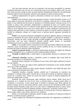 100
Cele mai multe alimente sunt u or de contaminat. Cele mai pu in susceptibile în a produce
toxiinfec ii alimentare sunt cele care au o concentra ie mare în acizi organici, zah r i sare, sau care
sunt conservate prin metode de mare securitate igienic . Multiplicarea bacteriilor este determinat
în primul rând de natura alimentului vehiculat i de condi iile de mediu i tratare termic .
Conform regulamentelor de igien a alimentelor produsele care necesit o aten ie sporit
sunt urm toarele:
Carnea: toate produsele carnate gata preparate necesit o aten ie deosebit ; acestea vor fi
corect g tite i conservate; reînc lzirea va fi efectiv i complet : carnea de porc va fi bine g tit ,
pentru a evita îmboln virile provocate de infestarea cu Trichinella spiralis; carcasele de pui vor fi
cur ite cu grij i toate ustensilele, echipamentele i suprafe ele de lucru vor fi perfect curate;
manipularea manual a c rnii va fi redus la minim; aparatele de tocare, t iere în felii, dezosare sau
rolare vor avea suprafe e active care vin în contact direct cu carnea, men inute în perfect stare de
cur enie, bine igienizate i corect utilizate; conservele de unc vor fi g tite moderat i p strate în
condi ii de refrigerare; cârna ii vor fi g ti i corect i suficient pentru asigurarea inocuit ii de
consum.
Pe tele: este necesar respectarea standardelor de igien la sp larea, g tirea i conservarea
pe telui i produselor din pe te; aten ie deosebit acordat condi iilor i regimului de înc lzire a
produselor catering din pe te; aten ie deosebit acordat preg tirii pe tilor de mare, molu telor,
crustaceelor, care pot cauza îmboln viri datorit polu rii apelor marine, se recomand
achizi ionarea în stare vie, pentru a nu exista dubii de prospe ime.
Ou le: se recomand evitarea consumului de ou crude sau produse ob inute din ou crude:
maioneze, creme; reconstituirea i utilizarea corect a prafului de ou , cu evitarea men inerii pe
perioade mai lungi în atmosfera cald a buc riilor.
Laptele i produsele lactate: se utilizeaz imediat dup scoaterea din frigider (la ob inerea
cremelor, pudingurilor etc.); se p streaz în stare refrigerat pân la utilizare.
Conopida i salatele verzi: se spal riguros cu ap potabil , deoarece se consum în stare
crud .
Alimentele reînc lzite necesit o reînc lzire corect i complet ; dac exist dubii de
inocuitate, produsul va fi eliminat din consum.
Produsele r mase neofertate vor fi p strate în case curate, r cite rapid i p strate în camere
reci sau frigidere.
Carnea de vit , porc, pui, pe te i unele vegetale pot fi amestecate cu orez, tomate, p trunjel
sau cu un sos bine condimentat.
Salata de pe te, pl cinta de pe te, pe tele marinat, crochetele se pot ob ine din pe te r cit
care nu mai poate fi reînc lzit înc o dat .
Vegetalele (maz rea, conopida, fasolele, cartofii) pot fi amestecate cu maioneze sau
vinaigrette i utilizate pentru salate. Cartofii fier i i r ci i pot fi utiliza i la ob inerea salatelor de
cartofi sau a cartofilor saute. Piureul de cartofi rece poate fi utilizat la ob inerea pr jiturilor din
cartofi sau al pl cintelor cu pe te.
Produsele din carne neconsumate dup reînc lzire ( unc , sl nin , limb , ficat) pot fi
amestecate cu o toc tur de orice fel de carne i utilizate pentru a accentua gustul pl cut al
crochetelor i rissoletelor. Carnea r cit poate fi utilizat la ob inerea unor fileuri speciale de
produse catering: paste de carne pentru pl cinte, salate, miroton de vit . Reînc lzirea dubl a c rnii
de pas re trebuie realizat cu grij , într-un sos curry. Dac se îndep rteaz pielea i oasele, carnea
de pas re r cit poate fi utilizat la ob inerea salatelor, maionezelor, crochetelor, bouche-urilor.
Orezul, spaghetele, macaroanele pot fi reutilizate în mixturi de hors d’oeuvre, împreun cu
felii de ceap , tomate, carne, fasole, maionez sau vinaigrette.
Pâinea va fi uscat pân la îmbrunare u oar în cuptor, pesmetul va fi m cinat i utilizat la
ob inerea crochetelor de pe te, pastelor etc.
A doua condi ie care influen eaz multiplicarea bacteriilor este temperatura i condi iile de
mediu.
 