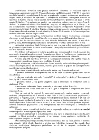 101
Multiplicarea bacteriilor care produc toxiinfec ii alimentare se realizeaz rapid la
temperatura organismului uman (37 ºC); dezvoltarea este rapid în intervalul 10-60 ºC. O atmosfer
umed în buc rii, cu posibilitatea de formare a condensului pe pere i, echipamente sau alimente,
asigur condi ii excelente de dezvoltare i multiplicare bacterian . Distrugerea acestora se
realizeaz la fierbere timp de câteva secunde, dar toxinele bacteriene pot rezista cel pu in ½ ore la
punctul de fierbere. Pentru distrugerea sporilor, care sunt cei mai rezisten i, sunt necesare 4-5 ore de
fierbere. La temperaturi sc zute, chiar la cele de congelare, microorganismele nu se distrug, ci se
afl în stare latent , reactivându-se pe m sura cre terii succesive a temperaturii. Necesarul de ap al
microorganismelor poate fi satisf cut de compozi ii ce con in carne, pe te, sosuri, crème. În condi ii
ideale, fiecare bacterie se divide în dou subunit i la fiecare 20 de minute. În 6-7 ore sunt produse
milioane de bacterii dintr-un singur celul .
Exist trei grupe principale de bacterii care au inciden mare în producerea de toxiinfec ii
alimentare: grupul Salmonelle, grupul Staphilococcus aureus i grupul Clostridiul perfringens.
Cele mai des afectate alimente de c tre bacteriile Salmonella sunt carnea, în special de
pas re i ou le. Prepararea produselor din ou nepasteurizate constituie un factor major de risc.
Alimentele infectate cu Staphylococcus aureus sunt cele care au fost manipulate în condi ii
de igien necorespunz toare i care au venit în contact cu suprafe e contaminate cu germeni din aer
sau de la personalul de lucru.
Crostridium perfrigens este o bacterie sporulate, care contamineaz de regul produsele din
carne crude i rezist la o g tire u oar . Crostridium perfrigens i Bacillus cereus (contaminant al
cerealelor i semin elor oleaginoase) produc toxine care cauzeaz intoxica ii alimentare.
Cea mai eficient metod de prevenire a toxiinfec iilor alimentare este o g tire corect la
temperaturi corespunz toare i respectarea condi iilor de igien .
Igiena alimentelor va include m suri efective de prevenire a contamin rilor prin manipur ri,
condi ii necorespunz toare de microclimat, inclusiv igiena strict a spa iilor de lucru (prevenirea
popul rii cu insecte, d un tori etc.).
Depozitarea în condi ii igienice a alimentelor va ine cont de urm toarele reguli:
- p strarea alimentelor la temperaturi care nu pot avea ca rezultat apari ia unui risc de
insalubritate;
- p strarea produselor sistemului “cook-chill” i a sistemului “cook-freeze” la temperaturi
între 8 i 18 ºC sub un control strict;
- p strarea maxim 2 ore pentru preg tirea rece a alimentelor la temperaturi care s
dep easc 8 ºC;
- p strarea nu mai mult de 2 ore a produsului în stare cald înainte de servire;
- produsele care se vor servi reci, la 5-8 ºC, pot fi men inute la temperaturi mai înalte
maximum 4 ore.
Sunt exceptate de la controlul de temperatur urm toarele produse catering: conservele
sterilizate (cele pasteurizate vor fi p strate în spa ii r cite la 2-4 ºC; sandwich-urile pe parcusrul a
patru ore de la preparare, dac se prelunge te perioada pân la servire (nu mai mult de 24 ore), vor
fi p strate la rece; produsele de patiserie în ziua de preparare i în ziua urm toare; ou le întregi,
laptele i produsele de cofet rie, care se vor servi în maximum 2 ore; cremele proasp t preparate,
care vor fi r cite lent pe parcursul a 2 ore de la preparare, apoi r cite intens pân la temperaturi de
refrigerare.
Una din sursele poten iale de insalubrizare a preparatelor culinare o constituie personalul
care manipuleaz materiile prime i produsele finite.
Personalul care lucreaz în alimenta ia public este supus la angajare i apoi periodic, care
cuprinde pe lâng controalele obi nuite i un examen pentru depistarea purt torilor de
microorganisme patogene sau parazi i.
Dac în timpul activit ii anumite persoane contracteaz boli ale c ror germeni se transmit
prin alimente (febr tifoid , dizenterie), acestea sunt îndep rtate temporar din munc , dup
vindecare urm rindu-se îndeaproape posibilitatea trecerii lor în categoria purt torilor de
microorganisme patogene.
 