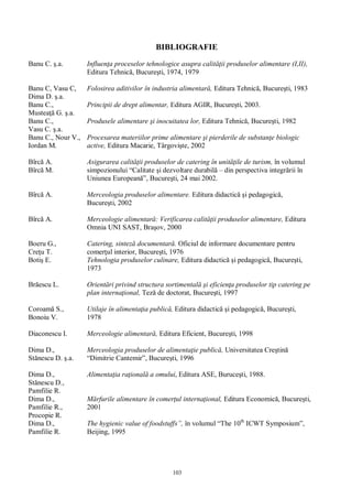 103
BIBLIOGRAFIE
Banu C. .a. Influen a proceselor tehnologice asupra calit ii produselor alimentare (I,II),
Editura Tehnic , Bucure ti, 1974, 1979
Banu C, Vasu C,
Dima D. .a.
Folosirea aditivilor în industria alimentar , Editura Tehnic , Bucure ti, 1983
Banu C.,
Mustea G. .a.
Principii de drept alimentar, Editura AGIR, Bucure ti, 2003.
Banu C.,
Vasu C. .a.
Produsele alimentare i inocuitatea lor, Editura Tehnic , Bucure ti, 1982
Banu C., Nour V.,
Iordan M.
Procesarea materiilor prime alimentare i pierderile de substan e biologic
active, Editura Macarie, Târgovi te, 2002
Bîrc A.
Bîrc M.
Asigurarea calit ii produselor de catering în unit ile de turism, în volumul
simpozionului “Calitate i dezvoltare durabil – din perspectiva integr rii în
Uniunea European ”, Bucure ti, 24 mai 2002.
Bîrc A. Merceologia produselor alimentare. Editura didactic i pedagogic ,
Bucure ti, 2002
Bîrc A. Merceologie alimentar : Verificarea calit ii produselor alimentare, Editura
Omnia UNI SAST, Bra ov, 2000
Boeru G.,
Cre u T.
Catering, sintez documentar . Oficiul de informare documentare pentru
comer ul interior, Bucure ti, 1976
Boti E. Tehnologia produselor culinare, Editura didactic i pedagogic , Bucure ti,
1973
Br escu L. Orient ri privind structura sortimental i eficien a produselor tip catering pe
plan interna ional, Tez de doctorat, Bucure ti, 1997
Coroam S.,
Bonoiu V.
Utilaje în alimenta ia public , Editura didactic i pedagogic , Bucure ti,
1978
Diaconescu I. Merceologie alimentar , Editura Eficient, Bucure ti, 1998
Dima D.,
St nescu D. .a.
Merceologia produselor de alimenta ie public , Universitatea Cre tin
“Dimitrie Cantemir”, Bucure ti, 1996
Dima D.,
St nescu D.,
Pamfilie R.
Alimenta ia ra ional a omului, Editura ASE, Buruce ti, 1988.
Dima D.,
Pamfilie R.,
Procopie R.
rfurile alimentare în comer ul interna ional, Editura Economic , Bucure ti,
2001
Dima D.,
Pamfilie R.
The hygienic value of foodstuffs”, în volumul “The 10th
ICWT Symposium”,
Beijing, 1995
 