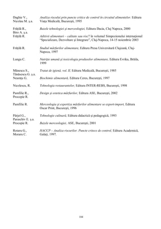 104
Daghie V.,
Nicolau M. .a.
Analiza riscului prin puncte critice de control în circuitul alimentelor. Editura
Via a Medical , Bucure ti, 1995
Fr il R.,
Biro A. .a.
Bazele tehnologiei i merceologiei, Editura Dacia, Cluj Napoca, 2000
Fr il R. Aditivii alimentari – calitate sau risc? în volumul Simpozionului interna ional
“Specializare, Dezvoltare i Integrare”, Cluj-Napoca, 14-15 noiembrie 2003
Fr il R. Studiul m rfurilor alimentare, Editura Presa Universitar lujean , Cluj-
Napoca, 1997
Lungu C. Nutri ie uman i toxicologia produselor alimentare, Editura Evrika, Br ila,
1999
nescu S.,
sescu G. .a.
Tratat de igien , vol. II, Editura Medical , Bucure ti, 1985
Neam u G. Biochimie alimentar , Editura Ceres, Bucure ti, 1997
Nicolescu, R. Tehnologia restaurantelor, Editura INTER-REBS, Bucure ti, 1998
Pamfilie R.,
Procopie R.
Design i estetica m rfurilor, Editura ASE, Bucure ti, 2002
Pamfilie R. Merceologia i expertiza m rfurilor alimentare se export-import, Editura
Oscar Print, Bucure ti, 1996
Pârjol G.,
Paraschiv E. .a.
Tehnologie culinar , Editura didactic i pedagogic , 1993
Procopie R. Bazele merceologiei, ASE, Bucure ti, 2001
Rotaru G.,
Moraru C.
HACCP – Analiza riscurilor. Puncte critece de control, Editura Academic ,
Gala i, 1997.
 