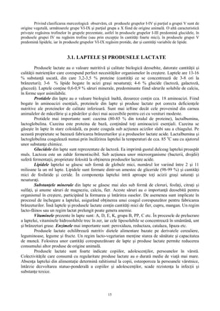 15
Privind clasificarea merceologic observ m, c produsele grupelor I-IV i par ial a grupei V sunt de
origine vegetal , urm toarele grupe VI-IX i par ial grupa a X fiind de origine animal . O alt caracteristic
prive te reg sirea trofinelor în grupele prezentate, astfel în produsele grupelor I-III predomin glucidele, în
produsele grupei IV nu reg sim trofine (sau prin excep ie în cantit i foarte mici), în produsele grupei V
predomin lipidele, iar în produsele grupelor VI-IX reg sim protide, dar i cantit i variabile de lipide.
3.1. LAPTELE I PRODUSELE LACTATE
Produsele lactate au o valoare nutritiv i calitate biologic deosebite, datorate cantit ii i
calit ii nutrien ilor care corespund perfect necesit ilor organismelor în cre tere. Laptele are 13-16
% substan uscat , din care 3,2-3,5 % proteine (cantit i ce se concentreaz de 3-8 ori la
brânzeturi); 3-6 % lipide bogate în acizi gra i nesatura i; 4-6 % glucide (lactoz , galactoz ,
glucoz ). Laptele con ine 0,6-0,9 % s ruri minerale, predominante fiind s rurile solubile de calciu,
în forme u or asimilabile.
Protidele din lapte au o valoare biologic înalt , deoarece con in cca. 18 aminoacizi. Fiind
bogate în aminoacizi esen iali, proteinele din lapte i produse lactate pot corecta deficien ele
nutritive ale proteinelor de calitate inferioar . Sunt mai ieftine decât cele provenind din carnea
animalelor de m cel rie i a p rilor i deci mai accesibile pentru cei cu venituri modeste.
Protidele mai importante sunt: cazeina (80-85 % din totalul de proteine), lactalbumina,
lactoglobulina. Cazeina este proteina de baz , con inând to i aminoacizii esen iali. Cazeina se
se te în lapte în stare coloidal , ea poate coagula sub ac iunea acizilor slabi sau a chiagului. Pe
aceast proprietate se bazeaz fabricarea brânzeturilor i a produselor lactate acide. Lactalbumina i
lactoglobulina coaguleaz numai prin înc lzirea laptelui la temperaturi de cca. 85 o
C sau cu ajutorul
unor substan e chimice.
Glucidele din lapte sunt reprezentate de lactoz . Ea imprim gustul dulceag laptelui proasp t
muls. Lactoza este un zah r fermentiscibil. Sub ac iunea unor microorganisme (bacterii, drojdii)
sufer fermenta ii, proprietate folosit la ob inerea produselor lactate acide.
Lipidele laptelui se g sesc sub form de globule mici, num rul lor variind între 2 i 11
milioane la un ml lapte. Lipidele sunt formate dintr-un amestec de gliceride (98-99 %) i cantit i
mici de fosfatide i ceride. În componen a laptelui intr aproape to i acizii gra i satura i i
nesatura i.
Substan ele minerale din lapte se g sesc mai ales sub form de cloruri, fosfa i, citra i i
sulfa i, i anume s ruri de magneziu, calciu, fier. Aceste s ruri au o importan deosebit pentru
organismul în cre tere, participând la formarea i înt rirea oaselor. De asemenea sunt implicate în
procesul de închegare a laptelui, asigurând ob inerea unui coagul corespunz tor pentru fabricarea
brânzeturilor. Îns laptele i produsele lactate con in cantit i mici de fier, cupru, mangan. Un regim
lacto-f inos sau un regim lactat prelungit poate genera anemie.
Vitaminele prezente în lapte sunt: A, D, E, K, grupa B, PP, C etc. În procesele de prelucrare
a laptelui, vitaminele hidrosolubile trec în zer, iar cele liposolubile se concentreaz în smântân , unt
i brânzeturi grase. Enzimele mai importante sunt: peroxidaza, reductaza, catalaza, lipaza etc.
Produsele lactate echilibreaz nutritiv dietele alimentare bazate pe derivatele cerealiere,
leguminoase, legume i fructe. Un regim lacto-vegetarian men ine starea de s tate i capacitatea
de munc . Folosirea unor cantit i corespunz toare de lapte i produse lactate permite reducerea
consumului altor produse de origine animal .
Produsele lactate sunt foarte indicate copiilor, adolescen ilor, persoanelor în vârst .
Colectivit ile care consum cu regularitate produse lactate au o durat medie de via mai mare.
Absen a laptelui din alimenta ie determin rahitismul la copii, osteoporoza la persoanele vârstnice,
întârzie dezvoltarea statuo-ponderal a copiilor i adolescen ilor, scade rezisten a la infec ii i
substan e toxice.
 