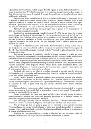17
hipoxantin ); aceste substan e confer un gust deosebit supelor de carne. Substan ele neazotate se
sesc în cantitate de 2-3 %, fiind reprezentate în principal de glicogen (ca rezerv de glucide în
ficat i în cantit i mici ca surs imediat de energie în mu chi), de inozitol, glucoz , acid lactic,
acid foremic, acid malic.
Con inutul de lipide variaz în func ie de specie i starea de îngr are în limite mari: 3 - 36
%. Lipidele se g sesc sub form de gr sime depus la suprafa a corpului animalelor grase, în jurul
organelor interne i în cantit i mai mici în mu chi. Prezen a în mu chi confer c rnii aspect
marmorat. Lipidele c rnii sunt constituite în cea mai mare parte din trigliceride neutre i în cantit i
mai mici, din fosfolipide 0,5-0,85 % (lecitin , cefalin ) i steride 0,2-0,8 % (colesterol).
Glucidele sunt reprezentate mai ales de glicogen, care se g se te în cea mai mare parte în
ficat, alte organe i mai pu in în mu chi.
Con inutul de substan e minerale variaz în limitele 0,7-1,5 %. Carnea i mai ales organele
constituie cea mai bun surs alimentar de fier. Acesta se g se te în propor ie de 3-5 mg % în
mu chi i 10-15 mg % în ficat, rinichi, splin . Aceste produse creeaz i condi ii favorabile pentru
absorb ia i utilizarea metabolic a fierului. Produsele din carne, pe te, p ri contribuie i la
acoperirea necesarului de fosfor, potasiu, fier zinc, mai pu in calciu. Carnea de pe te este foarte
bogat în iod i fluor.
Con inutul de vitamine din carne este variabil, fiind influen i de aceea i factori, care au
fost men iona i la compozi ia chimic a c rnii. Mai mare este con inutul vitaminelor din grupa B
(B1 , B2 , B6), vitamina PP, mai pu in vitaminele C, D, E. Vitaminele se g sesc în cantit i mai mari
în ficat i alte organe.
Între carnea animalelor de m cel rie, p rilor i esutul muscular al pe tilor nu exist
deosebiri fundamentale de compozi ie chimic sau valoare nutritiv a componentelor, ap rând unele
mici diferen e între con inutul de proteine, de colagen i elastin , de elemente minerale.
Carnea de pas re con ine toate substan ele nutritive pe care le con ine carnea de m cel rie.
Raportul dintre componen i variaz în limite largi în func ie de specie, vârst , regiune anatomic .
Valoarea alimentar a c rnii de pas re este mai ridicat decât a c rnii mamiferelor datorit unui
con inut sporit de proteine i vitamine, propor iei mai reduse de esut conjunctiv i unui coeficient
de utilizare digestiv mai mare al proteinelor i gr simii.
Produsele din carne au un efect de stimulare puternic a secre iei sucurilor digestive.
Utilizarea digestiv a proteinelor scade cu con inutul de colagen i elastin , iar gr simile se absorb
în mai mare m sur din produsele slabe.
Carnea, pe tele, p rile i produsele ob inute prin prelucrarea acestora sunt alimente
valoroase datorit con inutului de proteine, vitamine, fier. Cre terea copiilor i adolescen ilor,
sarcina, rezisten a la agen ii toxici i infec io i, repararea esuturilor uzate sunt influen ate favorabil
de consumul de carne i pe te. Sunt cele mai adecvate alimente pentru tratarea anemiilor
nutri ionale.
Consumul abuziv poate crea prejudicii nutri ionale, ateroscleroz , atunci când se consum
produse grase, gut i litiaz uric dac se abuzeaz de organe i carne macr . Pentru adul ii în
activitate se recomand 150-200 g pe zi.
Carnea i produsele din carne sunt medii nutritive foarte prielnice pentru dezvoltarea
microorganismelor patogene sau condi ionat patogene, provenind de la animale bolnave sau
persoanele care prelucreaz i manipuleaz produsele.
Prin carne se pot transmite: antraxul, tuberculoza, bruceloza. Toate speciile folosite în hrana
omului sunt sensibile la salmonelle. Organele sunt mai frecvent infectate decât musculatura.
Prin produsele pe baz de carne i pe te se pot transmite la om parazi ii intestinali:
Trichinela, Taenia etc. Larvele lor se localizeaz în carnea unor animale de m cel rie i consumarea
formelor vii provoac la om boala respectiv . Omul contacteaz boala accidental prin consumarea
de produse insuficient tratate termic.
Produsele din carne pot vehicula accidental i reziduuri de pesticide, antibiotice, melaloizi,
provenind cel mai adesea din furaje, dar i din tratamentul parazitozelor la animale.
 