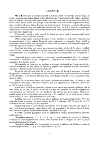 18
3.3. OU LE
OU LE reprezint un aliment deosebit de valoros, având o compozi ie chimic bogat în
trofine, însu iri organoleptice ridicate i digestibilitate mare. Valoarea nutritiv a ou lor este printre
cele mai ridicate, datorit calit ii proteinelor, care au în structura lor to i aminoacizii esen iali.
Ou le con in într-un volum mic aproape toate substan ele nutritive necesare organismului uman,
fiind considerat al turi de laptele de mam un aliment complet. Amestecul proteinelor albu ului i
lbenu ului realizeaz cea mai valoroas protein din punct de vedere nutritiv, cu con inutul
aminoacidic cel mai echilibrat, considerat protein etalon pentru aprecierea valorii nutritive a altor
surse alimentare de proteine.
Compozi ia chimic a oului variaz în func ie de specia p rii, componentele hranei
acesteia timpul ouatului, m rimea oului etc.
Dintre componentele organice substan ele proteice ocup un rol important. Proteinele oului
se caracterizeaz printr-o valoare biologic mare, prezentând o compozi ie foarte stabil i
echilibrat a aminoacizilor, fapt care justific folosirea lor ca proteine standard pentru aprecierea
valorii biologice a altor tipuri de proteine.
Proteinele din albu sunt simple sau glicoproteine, aflate sub form de solu ie coloidal ,
având rolul de a proteja embrionul de ac iunea bacterian . Proteinele albu ului sunt reprezentate de
ovoalbumin (54 %), ovoglobulin (13 %), ovomucoid (11 %), lizozom (3,5 %), ovoglobulin (2
%) etc.
Substan ele proteice determin în cea mai mare m sur propriet ile fizice ale albu ului:
ovalbumina – solubilitatea în ap ; ovoglobulina – capacitatea de a forma spum ; ovomucina –
capacitatea de a stabiliza spuma.
Ovomucoidul ac ioneaz ca un inhibitor al tripsinei, diminuând activitatea proteolitic a
acesteia. Lizozomul nu este atacat de tripsin i pepsin , îns prezint activitate enzimatic ,
ac ionând ca depolimerizator al mucopolizaharidelor.
Proteinele din g lbenu , aflate în cea mai mare parte sub form de complexe cu lipidele
(lipoproteine), intervin mai ales în nutri ia embrionului. Componentele g lbenu ului au fost separate
în dou frac iuni: o frac iune cu densitate mic , foarte bogat în lipide i alta, cu densitate mare,
rac în lipide.
Prima frac ie este reprezentat mai ales de lipovitelenin (con ine 36-41 % lipide), a c rei
frac ie proteic se nume te vitelenin . Frac iunea grea este reprezentat de fosfovitin , lipoviteline
i ) i livetine ( , i ).
Coeficientul de utilizare digestiv a proteinelor din ou este maxim pentru g lbenu , atât în
stare crud , cât i fiert. În albu s-au pus în eviden dou proteine cu ac iune antitripsinic :
ovomucoidul i ovoinhibitorul. Cei doi inhibitori sunt distru i prin pasteurizare. Albu ul are
coeficientul de utilizare digestiv înalt numai când e fiert, cel crud are un coeficient de utilizare
foarte sc zut (cca. 50 %), restul eliminându-se prin fecale.
Lipidele oului sunt concentrate mai ales în g lbenu , reprezentând aproximativ 70 % din
substan a uscat a acestuia. Ele sunt formate din 62,3 % gliceride, 32,6 % gliceride, 32,6 %
fosfolipide (lecitine, cefaline) i 4,9 % colesterol.
Propor ia lipidelor în ou este foarte constant din punct de vedere cantitativ, dar raportul de
acizi gra i satura i i nesatura i variaz foarte mult. Au un coeficient de utilizare digestiv foarte
mare, deoarece se g sesc sub form emulsionat , ca i lipidele din lapte.
Glucidele (glucoza, glicogenul) au un rol important în reac iile de îmbrunare la fabricarea
prafului de ou .
Substan ele minerale (P, S, K, Cl, Ca, Mg, Fe) sunt concentrate mai ales în g lbenu .
Con inutul de calciu al g lbenu ului este de 10 ori mai mare decât al albu ului, iar fierul se g se te
aproape în întregime în g lbenu .
Majoritatea vitaminelor sunt de asemenea concentrate în g lbenu , ele fiind reprezentate de
vitaminele liposolubile A, D, K i cele hidrosolubile B1, B2, PP.
 