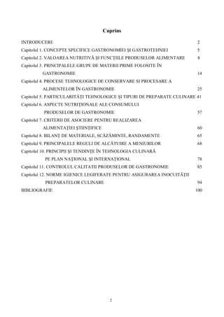 2
Cuprins
INTRODUCERE 2
Capitolul 1. CONCEPTE SPECIFICE GASTRONOMIEI I GASTROTEHNIEI 5
Capitolul 2. VALOAREA NUTRITIV I FUNC IILE PRODUSELOR ALIMENTARE 8
Capitolul 3. PRINCIPALELE GRUPE DE MATERII PRIME FOLOSITE ÎN
GASTRONOMIE 14
Capitolul 4. PROCESE TEHNOLOGICE DE CONSERVARE SI PROCESARE A
ALIMENTELOR ÎN GASTRONOMIE 25
Capitolul 5. PARTICULARIT I TEHNOLOGICE I TIPURI DE PREPARATE CULINARE 41
Capitolul 6. ASPECTE NUTRI IONALE ALE CONSUMULUI
PRODUSELOR DE GASTRONOMIE 57
Capitolul 7. CRITERII DE ASOCIERE PENTRU REALIZAREA
ALIMENTA IEI TIIN IFICE 60
Capitolul 8. BILAN DE MATERIALE, SC MINTE, RANDAMENTE 65
Capitolul 9. PRINCIPALELE REGULI DE ALC TUIRE A MENIURILOR 68
Capitolul 10. PRINCIPII I TENDIN E ÎN TEHNOLOGIA CULINAR
PE PLAN NA IONAL I INTERNA IONAL 78
Capitolul 11. CONTROLUL CALITATII PRODUSELOR DE GASTRONOMIE 85
Capitolul 12. NORME IGIENICE LEGIFERATE PENTRU ASIGURAREA INOCUIT II
PREPARATELOR CULINARE 94
BIBLIOGRAFIE 100
 