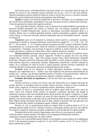 21
Substan ele gumice sunt hidrosolubile i formeaz solu ii cu o viscozitate destul de mare. În
boabele de secar i ov z con inutul acestor substan e este de cca. 1,5-2,5 % din masa bobului.
Datorit substan elor gumice aluatul din f in de secar i terciul din ov z au o structur vâscoas .
Pâinea din secar î i p streaz structura i prospe imea timp îndelungat.
Lipidele se g sesc sub form de trigliceride în germeni i înveli uri, iar în endosperm mai
ales sub form de fosfolipide i glicolipide. În cea mai mare parte acestea se înl tur prin m cinare.
Uleiul din germenii de cereale este bogat în tocoferoli.
Acizii gra i liberi (linoleic, linolenic), care se formeaz în rezultatul hidrolizei grosimilor pe
parcursul p str rii produselor din cereale se oxideaz u or sub ac iunea oxigenului aerului i
lipoxigenazei, formând hidroperoxide. Acestea se descompun, provocând râncezirea f inii i a
crupelor. Relativ u or se oxideaz gr simile meiului, ov zului, porumbului i grâului. Lipidele din
secar , hri , orz sunt mai rezistente, datorit con inutului mare de antioxidan i naturali – lecitin
i vitamine B.
Vitaminele joac un rol important la alc tuirea valorii nutritive a produselor cerealiere.
Con inutul de vitamine în cariopsele diferitelor cereale difer (în mg/kg): B1 – 2...13; B2 – 0,6...2,9;
PP – 4...98; tocoferol – 6...10. Cerealele con in de asemenea acid folic, caroten, piridoxin , biotin ,
acid pantotenic etc. Un procent relativ ridicat de vitamine se semnaleaz în hri , grâu, secar , orz
i leguminoase. Vitaminele sunt localizate în special în embrion i stratul aleuronic. De aceea în
crupele decorticate i lefuite i în f ina alb se afl o cantitate sc zut de vitamine.
rurile minerale sunt bogat reprezentate în cereale, mai ales în înveli i în embrion, dintre
care men ion m fosforul, potasiul, calciul, magneziul. Fosforul se g se te mai ales sun forma
acidului fitic i s rurilor sale – fita i. Sub ac iunea enzimei fitaza, fita ii hidrolizeaz , eliberând
acidul fitic. Deoarece acidul fitic formeaz s ruri insolubile cu unele elemente minerale, el reduce
mult utilizarea digestiv a elementelor minerale. Repartizarea neuniform a s rurilor minerale în
boabe, cât i con inutul lor înalt în înveli i stratul aleuronic permite folosirea con inutului de
substan e minerale (cenu ) pentru aprecierea calit ii produselor din cereale.
Enzimele joac un rol important în timpul depozit rii produselor cerealiere. Dintre
hidrolaze, mai important este – amilaza, care atac leg turile din interiorul macromoleculei de
amidon i – amilaza, care distruge leg turile laterale, în rezultat se formeaz dextrine, maltoz i
glucoz . Alte enzime importante sunt proteazele, lipazele, oxidazele, fosfatazele.
Produsele din boabe de leguminoase. Cele mai frecvente sunt crupele din maz re, fasole
boabe, soia, n ut.
Valoarea nutritiv a crupelor din maz re este mai înalt decât cea a crupelor din boabe de
cereale, deoarece se deosebesc printr-un con inut înalt de proteine, vitamine i s ruri minerale de
fosfor, calciu, magneziu. Se folosesc la prepararea supelor, garniturilor, conservelor.
Boabele de fasole se caracterizeaz printr-un con inut relativ înalt de proteine, s ruri de
fosfor, calciu, fier. Proteina fasolei con ine, în principal o globulin , faseolina, mai bogat în
aminoacizi esen iali i deci mai echilibrat nutritiv decât proteine din maz re. Comparativ cu grâul
i porumbul, fasolea con ine o cantitate mai mare de s ruri minerale. În unit ile de alimenta ie
public i de comer fasolea se folose te mai des sub form de boabe întregi i mai rar sub form de
in . Dup colora ia înveli ului fasolea poate fi alb , colorat i pestri . Cele mai apreciate sunt
boabele de fasole albe, folosite la prepararea supelor, ciorbelor, garniturilor.
Boabele de soia se caracterizeaz printr-un con inut înalt de gr simi (pân la 25 %) i
substan e proteice (pân la 50 %). Valoarea nutritiv a substan elor proteice din soia este ridicat ,
ele având un con inut de aminoacizi esen iali comparabil cu cel al produselor de origine animal .
Produsele derivate din cereale i leguminoase sunt ieftine i se pot procura în cantit i
suficiente chiar la venituri modeste. De multe ori ele compenseaz absen a altor alimente,
compensare ira ional îns din punct de vedere nutritiv.
Pentru a nu se dezechilibra aportul nutritiv se recomand ca aceste produse s nu dep easc
20-30 % din necesarul energetic la copiii de 1-6 ani, 30-40 % pentru cei de 7-12 ani i 35-40 %
pentru adolescen i i adul i.
 