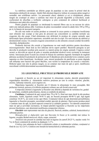 22
La stabilirea cantit ilor pe diferite grupe de popula ie se ine seama în primul rând de
intensitatea cheltuielii de energie. Adul ii f afec iuni digestive trebuie s consume pâine neagr i
semialb , mai echilibrate nutritiv. La persoanele obeze, diabetici i cei ci dislipidemii, pâinea
neagr are avantajul c aduce o cantitate mai mic de glucide digerabile i kilocalorii, scade
coeficientul de absorb ia a trofinelor calorigene i prin con inutul de celuloz faciliteaz i
eliminarea unei p i din colesterol.
Pentru grupele de popula ie cu intoleran la material fibros sau cu un necesar de calciu
rit este indicat pâinea alb . Cantitatea de pâine recomandat variaz la adul i între 350 i 550 g
pe zi, în func ie de necesarul energetic.
De cele mai multe ori aceste produse se consum în exces pentru a compensa insuficien a
unor alimente mai scumpe i mai greu de procurat sau concomitent cu cantit i normale sau
exagerate din alte grupe. Când alimenta ia este deficitar în produse de origine animal , apar
deficien ele lipsei proteinelor superioare, sesizabile mai ales la copii. Ele sunt înso ite de rahitism i
demineraliz ri osoase. Un consum exagerat concomitent cu alte alimente creeaz condi ii favorabile
obezit ii, dislipidemiilor.
Produsele derivate din cereale i leguminoase nu sunt medii prielnice pentru dezvoltarea
microorganismelor. Dac îns au fost infectate devin suport purt tor. Bacteriile patogene se pot
dezvolta în produsele rezultate prin asocieri cu materii prime de origine animal . Ciuperca cornul
secarei se dezvolt pe spicul de grâu i secar m producând alcaloizi toxici rezisten i la tratament
termic. Intoxica ia poate fi acut sau cronic în func ie de cantitatea ingerat . Semin ele de neghin
trunse accidental în produsele de prelucrare pot fi d un toare prin alcaloidul toxic con inut i prin
saponina cu efect hemolizant. Accidental, vara, miezul produselor de panifica ie se poate degrada
sub influen a unor bacterii din genul Bacillus, care rezist la temperatura de coacere a miezului.
Defectul apare mai ales la pâinea neagr , cu un con inut mai mare de ap i spori, modificarea
microbian vizibil determinând necomestibilitatea pâinii.
3.5. LEGUMELE, FRUCTELE I PRODUSELE DERIVATE
Legumele i fructele au un rol important în alimenta ia omului, datorit propriet ilor
organoleptice deosebite i elementelor nutritive pre ioase pe care le con in: vitamine, glucide,
enzime, substan e minerale, acizi organici etc.
Majoritatea legumelor i fructelor pot fi folosite în alimenta ie în stare proasp , f
prelucrare termic , precum i în diferite preparate culinare sau sub form conservat .
Compozi ia chimic a legumelor i fructelor este diferit i depinde de varietatea lor, gradul
de maturitate, condi iile pedoclimatice, durata i condi iile de p strare.
Umiditatea. Con inutul de ap variaz între 70 i 96 %, fiind mai mare decât la alte produse
alimentare. Astfel, legumele con in 74-95 % ap , iar fructele proaspete 80-90 % ap . Apa legat
constituie 18-20 %, iar restul revine apei libere. Con inutul ridicat de ap determin perisabilitatea
legumelor i fructelor proaspete, necesitând condi ii speciale de p strare. Dac aceste produse pierd
o cantitate mare de ap , î i pierd aspectul comercial i calit ile gustative. Tot datorit con inutului
mare de ap i activit ii enzimatice, în timpul p str rii legumelor i fructelor au loc importante
procese biochimice, care determin modificarea compozi iei chimice.
Glucidele sunt reprezentate mai ales de glucoz , fructoz , amidon, celuloz , hemiceluloz i
substan e pectice.
Monoglucidele i diglucidele sunt mai frecvente în fructe i în cantit i mai reduse în
legume, excep ie f când morcovul, sfecla, ceapa, usturoiul.
Amidonul este prezent în cantit i mai mari în legume (în cartofi 20-25 %, maz re verde 5-6
%), în fructe con inutul de amidon nu dep te 1-2 %.
Celuloza este substan a de baz a scheletului celular i membranelor celulare, con inutul ei
fiind de cca. 0,2-2,8 %. Celuloza este înso it de hemiceluloz i substan e pectice.
 