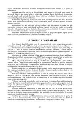 24
asigur variabilitatea meniurilor, înl turând monotonia consum rii unor alimente ce se g sesc tot
timpul anului.
Datorit valorii lor nutritive i digestibilit ii mari, legumele i fructele sunt folosite în
regimurile dietetice ale multor tulbur ri metabolice: obezitate, diabet, dislipidemii, hipertensiune
arterial , insuficien cardiac , hepatite, litiaze, colite de putrefac ie. Contraindica iile privind
consumul de legume i fructe sunt limitate.
Consumarea legumelor i fructelor în stare crud , necorespunz toare din punct de vedere
igienic, poate genera boli microbiene i virotice: febra tifoid , holera, dezinteria, hepatita endemic ,
enteritele virale etc.
Contaminarea se face mai ales prin ape poluate, prin îngr minte organice sau prin
intermediul persoanelor care manipuleaz produsele. Agen ii patogeni pot rezista pe suprafa a
legumelor i fructelor chiar câteva s pt mâni. Îmboln virile se manifest sub forma unor focare i
sunt mai frecvente vara, când se consum cantit i mai mari.
Prevenirea îmboln virilor se realizeaz prin folosirea de ap potabil pentru irigare, sp lare
atent sau tratare termic înainte de consum a legumelor i fructelor.
3.5. PRODUSELE CONCENTRATE
Sunt alimente dezechilibrate din punct de vedere nutritiv, în a c ror compozi ie predomin o
substan nutritiv de baz ; celelalte substan e nutritive lipsesc sau sunt prezente în cantit i mici.
Produsele zaharoase sunt concentrate de glucide, cu valoare energetic mare, între 300 i 60
kcal/100 g. Abuzul de produse zaharoase dezechilibreaz consumul alimentar. O valoare nutritiv
mai echilibrat o au produsele care con in materii prime de origine animal , produsele pe baz de
ciocolat cu o compozi ie mai diversificat .
Consumul de produse zaharoase trebuie adaptat necesarului energetic. Pentru adul i cu o
alimenta ie diversificat acesta poate atinge 12-14 % din necesarul energetic, îns la copii i alte
grupe vulnerabile de consumatori nu este indicat ca acest aport s dep easc 7-8 %.
Multe categorii de consumatori atra i de caracteristicile organoleptice ale acestor produse,
consum abuziv, dep ind necesarul energetic al organismului. Abuzul de produse zaharoase
favorizeaz apari ia diabetului, a cariei dentare. Consumul ridicat de zah r conduce la cre terea
dislipidemiilor i a con inutului de colesterol în sânge.
Produsele zaharoase pot vehicula accidental substan e nocive sau microorganisme patogene.
Prin procesele tehnologice con in o diversitate de aditivi alimentare a c ror utilizare dac nu este
strict controlat , poate deveni nociv pentru consumatori.
Gr simile alimentare sunt în primul rând o surs de energie. Au cea mai mare valoare
energetic (700-925 kcal/100 g), fiind indicate persoanelor care desf oar activit i cu mare
cheltuial de energie. Fiind s race în oxigen se absorb lent i nu sunt indicate în perioadele de efort
intens în timp scurt (sportivi).
Valoarea nutri ional a gr similor cre te propor ional cu con inutul de acizi nesatura i i
fosfolipide. Într-un meniu bogat în alimente de origine animal se recomand ca aportul zilnic de
energie prin gr simi s nu dep easc 15-17 % la adul i, ceea ce reprezint 40-70 g uleiuri vegetale
i 10-20 g un sau margarin .
uturile furnizeaz organismului o mare parte din cei 2-3 l de lichid necesar zilnic.
uturile nealcoolice au calit i nutri ionale foarte slabe (cu excep ia sucurilor naturale), dar sunt
asociate în meniurile zilnice datorit calit ilor lor senzoriale, acoperirii pierderilor de ap din
organism i stimul rii secre iilor gastrice.
Tendin a spre consumul unor b uturi alcoolice tari nu este îns legat numai de aportul de
lichid, ci i de efectul alcoolului asupra organismului. Rolul alcoolului etilic este destul de
controversat, unii nutri ioni ti încadrându-l chiar trofinelor calorigene cu 7,1 kcal/100 g.
 