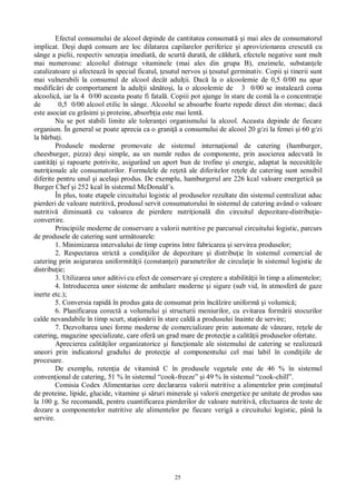 25
Efectul consumului de alcool depinde de cantitatea consumat i mai ales de consumatorul
implicat. De i dup consum are loc dilatarea capilarelor periferice i aprovizionarea crescut cu
sânge a pielii, respectiv senza ia imediat , de scurt durat , de c ldur , efectele negative sunt mult
mai numeroase: alcoolul distruge vitaminele (mai ales din grupa B), enzimele, substan ele
catalizatoare i afecteaz în special ficatul, esutul nervos i esutul germinativ. Copii i tinerii sunt
mai vulnerabili la consumul de alcool decât adul ii. Dac la o alcoolemie de 0,5 0/00 nu apar
modific ri de comportament la adul ii s to i, la o alcoolemie de 3 0/00 se instaleaz coma
alcoolic , iar la 4 0/00 aceasta poate fi fatal . Copiii pot ajunge în stare de com la o concentra ie
de 0,5 0/00 alcool etilic în sânge. Alcoolul se absoarbe foarte repede direct din stomac; dac
este asociat cu gr simi i proteine, absorb ia este mai lent .
Nu se pot stabili limite ale toleran ei organismului la alcool. Aceasta depinde de fiecare
organism. În general se poate aprecia ca o grani a consumului de alcool 20 g/zi la femei i 60 g/zi
la b rba i.
Produsele moderne promovate de sistemul interna ional de catering (hamburger,
cheesburger, pizza) de i simple, au un num r redus de componente, prin asocierea adecvat în
cantit i i rapoarte potrivite, asigurând un aport bun de trofine i energie, adaptat la necesit ile
nutri ionale ale consumatorilor. Formulele de re et ale diferitelor re ele de catering sunt sensibil
diferite pentru unul i acela i produs. De exemplu, hamburgerul are 226 kcal valoare energetic a
Burger Chef i 252 kcal în sistemul McDonald’s.
În plus, toate etapele circuitului logistic al produselor rezultate din sistemul centralizat aduc
pierderi de valoare nutritiv , produsul servit consumatorului în sistemul de catering având o valoare
nutritiv diminuat cu valoarea de pierdere nutri ional din circuitul depozitare-distribu ie-
convertire.
Principiile moderne de conservare a valorii nutritive pe parcursul circuitului logistic, parcurs
de produsele de catering sunt urm toarele:
1. Minimizarea intervalului de timp cuprins între fabricarea i servirea produselor;
2. Respectarea strict a condi iilor de depozitare i distribu ie în sistemul comercial de
catering prin asigurarea uniformit ii (constan ei) parametrilor de circula ie în sistemul logistic de
distribu ie;
3. Utilizarea unor aditivi cu efect de conservare i cre tere a stabilit ii în timp a alimentelor;
4. Introducerea unor sisteme de ambalare moderne i sigure (sub vid, în atmosfer de gaze
inerte etc.);
5. Conversia rapid în produs gata de consumat prin înc lzire uniform i volumic ;
6. Planificarea corect a volumului i structurii meniurilor, cu evitarea form rii stocurilor
calde nevandabile în timp scurt, sta ion rii în stare cald a produsului înainte de servire;
7. Dezvoltarea unei forme moderne de comercializare prin: automate de vânzare, re ele de
catering, magazine specializate, care ofer un grad mare de protec ie a calit ii produselor ofertate.
Aprecierea calit ilor organizatorice i func ionale ale sistemului de catering se realizeaz
uneori prin indicatorul gradului de protec ie al componentului cel mai labil în condi iile de
procesare.
De exemplu, reten ia de vitamin C în produsele vegetale este de 46 % în sistemul
conven ional de catering, 51 % în sistemul “cook-freeze” i 49 % în sistemul “cook-chill”.
Comisia Codex Alimentarius cere declararea valorii nutritive a alimentelor prin con inutul
de proteine, lipide, glucide, vitamine i s ruri minerale i valorii energetice pe unitate de produs sau
la 100 g. Se recomand , pentru cuantificarea pierderilor de valoare nutritiv , efectuarea de teste de
dozare a componentelor nutritive ale alimentelor pe fiecare verig a circuitului logistic, pân la
servire.
 