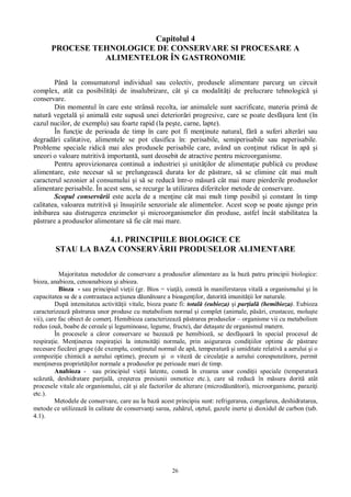 26
Capitolul 4
PROCESE TEHNOLOGICE DE CONSERVARE SI PROCESARE A
ALIMENTELOR ÎN GASTRONOMIE
Pân la consumatorul individual sau colectiv, produsele alimentare parcurg un circuit
complex, atât ca posibilit i de insalubrizare, cât i ca modalit i de prelucrare tehnologic i
conservare.
Din momentul în care este strâns recolta, iar animalele sunt sacrificate, materia prim de
natur vegetal i animal este supus unei deterior ri progresive, care se poate desf ura lent (în
cazul nucilor, de exemplu) sau foarte rapid (la pe te, carne, lapte).
În func ie de perioada de timp în care pot fi men inute natural, f a suferi alter ri sau
degrad ri calitative, alimentele se pot clasifica în: perisabile, semiperisabile sau neperisabile.
Probleme speciale ridic mai ales produsele perisabile care, având un con inut ridicat în ap i
uneori o valoare nutritiv important , sunt deosebit de atractive pentru microorganisme.
Pentru aprovizionarea continu a industriei i unit ilor de alimenta ie public cu produse
alimentare, este necesar s se prelungeasc durata lor de p strare, s se elimine cât mai mult
caracterul sezonier al consumului i s se reduc într-o m sur cât mai mare pierderile produselor
alimentare perisabile. În acest sens, se recurge la utilizarea diferitelor metode de conservare.
Scopul conserv rii este acela de a men ine cât mai mult timp posibil i constant în timp
calitatea, valoarea nutritiv i însu irile senzoriale ale alimentelor. Acest scop se poate ajunge prin
inhibarea sau distrugerea enzimelor i microorganismelor din produse, astfel încât stabilitatea la
strare a produselor alimentare s fie cât mai mare.
4.1. PRINCIPIILE BIOLOGICE CE
STAU LA BAZA CONSERV RII PRODUSELOR ALIMENTARE
Majoritatea metodelor de conservare a produselor alimentare au la baz patru principii biologice:
bioza, anabioza, cenoanabioza i abioza.
Bioza - sau principiul vie ii (gr. Bios = via ), const în maniferstarea vital a organismului i în
capacitatea sa de a contraataca ac iunea d un toare a bioagen ilor, datorit imunit ii lor naturale.
Dup intensitatea activit ii vitale, bioza poate fi: total (eubioza) i par ial (hemibioza). Eubioza
caracterizeaz p strarea unor produse cu metabolism normal i complet (animale, p ri, crustacee, molu te
vii), care fac obiect de comer . Hemibioza caracterizeaz p strarea produselor – organisme vii cu metabolism
redus (ou , boabe de cereale i leguminoase, legume, fructe), dar deta ate de organismul matern.
În procesele a c ror conservare se bazeaz pe hemibioz , se desf oar în special procesul de
respira ie. Men inerea respira iei la intensit i normale, prin asigurarea condi iilor optime de p strare
necesare fiec rei grupe (de exemplu, con inutul normal de ap , temperatur i umiditate relativ a aerului i o
compozi ie chimic a aerului optime), precum i o vitez de circula ie a aerului corespunz tore, permit
men inerea propriet ilor normale a produselor pe perioade mari de timp.
Anabioza - sau principiul vie ii latente, const în crearea unor condi ii speciale (temperatur
sc zut , deshidratare par ial , cre terea presiunii osmotice etc.), care s reduc în m sura dorit atât
procesele vitale ale organismului, cât i ale factorilor de alterare (microd un tori), microorganisme, parazi i
etc.).
Metodele de conservare, care au la baz acest principiu sunt: refrigerarea, congelarea, deshidratarea,
metode ce utilizeaz în calitate de conservan i sarea, zah rul, o etul, gazele inerte i dioxidul de carbon (tab.
4.1).
 