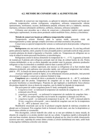 28
4.2. METODE DE CONSERVARE A ALIMENTELOR
Metodele de conservare mai importante, cu aplica ii în industria alimentar sunt bazate pe:
utilizarea temperaturilor sc zute (refrigerarea, congelarea); utilizarea temperaturilor ridicate
(pasteurizarea, sterilizarea), uscarea, deshidratarea par ial , utilizarea s rii i a zah rului, murarea,
marinarea, utilizarea substan elor antibiotice, sulfitarea, afumarea, utilizarea radia iilor.
Utilizarea unui procedeu sau a altuia de conservare a alimentelor implic unele opera ii
tehnologice suplimentare, în urma c rora produsele sufer modific ri fizice, chimice i biochimice.
Metode de conservare bazate pe utilizarea temperaturilor sc zute.
Temperaturile sc zute frâneaz , pân la oprirea total , procesele vitale ale
microorganismelor i reduc aproape complet activitatea activit ii enzimatice din produse.
Conservarea cu ajutorul temperaturilor sc zute se realizeaz prin dou procedee: refrigerarea
i congelarea.
Refrigerarea este mai mult un mijloc de p strare, decât de conservare. Ea este larg utilizat
pentru p strarea laptelui, c rnii, pe telui în stare proasp pentru o perioad scurt de timp, precum
i pentru p strarea de durat a legumelor i fructelor, ou lor etc. Temperatura de refrigerare are ca
scop s reduc la minim procesele biochimice i microbiologice.
Refrigerarea const în r cirea alimentelor la temperaturi de +1…+5 o
C. Legumele i fructele
de toamn pot fi p strate prin refrigerare perioade mari de timp, de ordinul lunilor de zile. Pentru
evitarea deshidrat rii, ce are ca efecte degrad ri sau pierderi mari în greutate, p strarea produselor
refrigerate se face în atmosfer cu umiditate relativ mare a aerului (85-95 %).
Pentru a asigura o calitate superioar , este necesar ca refrigerarea s se fac imediat dup
ob inerea produselor, prin aplicarea unor procedee rapide, care utilizeaz temperaturi mai sc zute,
pân la – 6o
C, în func ie de natura produsului i de starea lui de agregare.
Avantajul refriger rii const în faptul, c nu influen eaz structura produselor, îns prezint
dezavantajul c asigur o conservare i p strare limitat în timp.
Congelarea este o metod de r cire a produselor la temperaturi de –6…-40 o
C, realizându-
se înghe area apei din produs. Temperatura de congelare are ca stop s reduc la minimum
procesele biochimice i microbiologice. Propor ia de ap înghe at i modific rile fizico-chimice
din produse depind de viteza i durata de congelare, care la rândul lor depinde de temperatur .
Din acest punct de vedere congelarea poate fi: lent , semirapid i rapid .
1. Congelarea lent - se realizeaz la temperaturi ale mediului de congelare de -18 …-200
C
i dureaz circa 80 ore;
2. congelarea semirapid – se realizeaz la temperaturi ale mediului de congelare între –
20…-400
C (în camere frigorifice sau în tunele de congelare) i dureaz circa 60 ore;
3. congelarea rapid – se realizeaz la temperaturi în jur de –30…-350
C i dureaz pân la
24 ore; congelarea ultrarapid – este o metod de congelare care are loc la temperatura
de –35…-400
C i dureaz circa 3 ore.
Modific rile structurale care au loc în produsul congelat depind de m rimea cristalelor de
ghea care se formeaz . Prin congelare lent se formeaz cristale mari, care duc la desprinderea i
deteriorarea celulelor i a esuturilor.
Prin decongelare, coloizii hidrofili din celule nu se mai pot rehidrata la starea ini ial , de
dinainte de congelare i se produc pierderi mari de suc celular. Congelarea rapid i ultrarapid d
cele mai bune rezultate, deoarece formarea cristalelor de ghea are loc chiar în celul , dimensiunile
acestora sunt mici, suprafa a de contact dintre cristale i coloizii deshidrata i este mare, astfel încât
la decongelare îmbibarea coloizilor este intens .
 