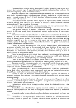 29
Pentru men inerea efectelor pozitive ale congel rii rapide i ultrarapide, este necesar s se
respecte riguros anumite trepte ale regimului termic în verigile de baz ale transla iei produselor din
momentul congel rii i pân în momentul consumului.
Avantajele congel rii: pot fi congelate alimente gata preparate, ceea ce reduce necesarul de
timp i efort în faza de preparare; p strarea aproape integral a nutrien ilor i a valorii senzoriale
pentru o perioad mai mare de timp (6-12 luni), depozitare în blocuri compacte; calitate garantat ;
variante multiple de preparare.
Dezavantajele: necesit asigurarea lan ului frigorific de la produc tor i pân la unit ile de
desfacere, produse unele modific ri fizice, chimice i histologice, produce cre terea volumului
congelatelor cu 6-7 % i unele pierderi în greutate.
În cursul proceselor de congelare a produselor catering pot avea loc transform ri fizico-
chimice, care au tendin a s afecteze sever calitatea produsului catering.
Unele produse prelucrate în sistemul “cook-freeze” necesit modific ri adecvate ale
re etelor de fabrica ie: sosuri, fripturi, deserturi reci, vegetale, produse pe baz de ou , spume,
creme, paste.
Ob inerea sosurilor se face prin înlocuirea cu amidonuri modificate (amidon de maz re, de
tapioca) a 50 % din cantitatea de f in de grâu utilizat în re eta de fabrica ie. Por ionarea atent , în
unit i de form i volum iden ice, care s faciliteze o r cire rapid , este obligatorie. G tirea
anterioar congel rii se va face cu respectarea strict a celor mai înalte standarde de control al
calit ii i igienei de fabrica ie, pentru a evita riscul contamin rilor sau apari ia unor defecte de
calitate (supratratare sau subtratare termic ).
Tendin a de râncezire a gr similor din carne în cursul p str rii în stare congelat face ca
prezervarea calit ilor c rnii slabe s fie superioar c rnii grase. Gr simea de pui con ine un
antioxidant natural (vitamina E), care previne instalarea fenomenului de râncezire oxidativ .
Congelarea este permis doar pentru produsele proaspete, crude sau tratate termic i nu poate fi
repetat de dou ori pentru acela i produs.
Carnea de pe te î i pierde aroma ini ial i are tendin a de râncezire oxidativ la suprafa a
liber în contact cu aerul. Pastele din carne de pe te au o comportare mai bun la g tire dac sunt
realizate cu un con inut mai mare de gr sime i cu o consisten crescut .
Carnea de porc, pui i pe te cu un con inut mare în lipide i acizi gra i polinesatura i, vor
avea gr simea de acoperire îndep rtat i nu vor fi p strate în stare congelat mai mult de 2-3 luni.
Blan area vegetalelor înainte de congelare este o metode eficient de blocare a proceselor
enzimatice cu efect degradativ în cursul p str rii în stare congelat . Blan area în atmosfer de abur
cu presiune limiteaz pierderile produselor în vitamina C.
O mare varietate de alimente cu preg tire culinar sau crude pot fi congelate: alimente g tite
(carne fiart , eclere, creme, aluaturi, toate componentele g tite ale unui meniu); alimente crude
(pe te file, pui, maz re, fasole, spanac, sparanchel, c uni, afine).
Fileurile de pe te sunt decongelate anterior g tirii, pe când vegetalele sunt introduse la
preg tirea culinar în stare congelat . Fructele sunt decongelate înainte de utilizare i de obicei sunt
congelate cu zah r.
Decongelarea produselor alimentare influen eaz calitatea acestora. Din punct de vedere
economic, se prefer decongelarea cât mai rapid , pentru a se asigura un indice cât mai avantajos de
utilizare a aparatelor sau spa iilor respective.
Pentru anumite produse (carne, pe te) decongelarea trebuie s se fac rapid pentru a evita
modific rile nedorite.
Decongelarea poate fi f cut indirect (separat) sau direct, combinat cu procedee termice.
Produsele care se preteaz cel mai bine la decongelarea direct sunt legumele i preparatele
culinare.
În func ie de mediul în care se face decongelarea, distingem decongelarea în aer, în ap sau
abur.
Decongelarea în aer se poate aplica practic la toate produsele, îns prezint urm toarele
dezavantaje: pierderi în greutate prin evaporare, oxid ri în stratul superficial al produselor cu
 