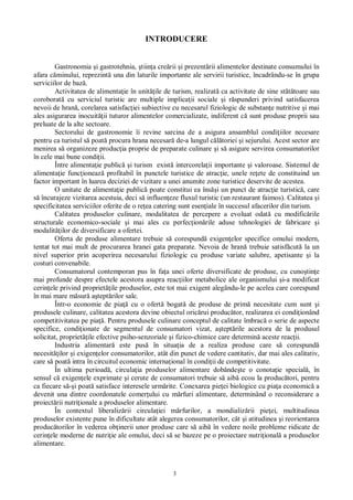 3
INTRODUCERE
Gastronomia i gastrotehnia, tiin a cre rii i prezent rii alimentelor destinate consumului în
afara c minului, reprezint una din laturile importante ale servirii turistice, încadrându-se în grupa
serviciilor de baz .
Activitatea de alimenta ie în unit ile de turism, realizat ca activitate de sine st toare sau
coroborat cu serviciul turistic are multiple implica ii sociale i r spunderi privind satisfacerea
nevoii de hran , corelarea satisfac iei subiective cu necesarul fiziologic de substan e nutritive i mai
ales asigurarea inocuit ii tuturor alimentelor comercializate, indiferent c sunt produse proprii sau
preluate de la alte sectoare.
Sectorului de gastronomie îi revine sarcina de a asigura ansamblul condi iilor necesare
pentru ca turistul s poat procura hrana necesar de-a lungul c toriei i sejurului. Acest sector are
menirea s organizeze produc ia proprie de preparate culinare i s asigure servirea consumatorilor
în cele mai bune condi ii.
Între alimenta ie public i turism exist intercorela ii importante i valoroase. Sistemul de
alimenta ie func ioneaz profitabil în punctele turistice de atrac ie, unele re ete de constituind un
factor important în luarea deciziei de vizitare a unei anumite zone turistice deservite de acestea.
O unitate de alimenta ie public poate constitui ea îns i un punct de atrac ie turistic , care
încurajeze vizitarea acestuia, deci s influen eze fluxul turistic (un restaurant faimos). Calitatea i
specificitatea serviciilor oferite de o re ea catering sunt esen iale în succesul afacerilor din turism.
Calitatea produselor culinare, modalitatea de percepere a evoluat odat cu modific rile
structurale economico-sociale i mai ales cu perfec ion rile aduse tehnologiei de fabricare i
modalit ilor de diversificare a ofertei.
Oferta de produse alimentare trebuie s corespund exigen elor specifice omului modern,
tentat tot mai mult de procurarea hranei gata preparate. Nevoia de hran trebuie satisf cut la un
nivel superior prin acoperirea necesarului fiziologic cu produse variate salubre, apetisante i la
costuri convenabile.
Consumatorul contemporan pus în fa a unei oferte diversificate de produse, cu cuno tin e
mai profunde despre efectele acestora asupra reac iilor metabolice ale organismului i-a modificat
cerin ele privind propriet ile produselor, este tot mai exigent alegându-le pe acelea care corespund
în mai mare m sur a tept rilor sale.
Într-o economie de pia cu o ofert bogat de produse de prim necesitate cum sunt i
produsele culinare, calitatea acestora devine obiectul oric rui produc tor, realizarea ei condi ionând
competitivitatea pe pia . Pentru produsele culinare conceptul de calitate îmbrac o serie de aspecte
specifice, condi ionate de segmentul de consumatori vizat, a tept rile acestora de la produsul
solicitat, propriet ile efective psiho-senzoriale i fizico-chimice care determin aceste reac ii.
Industria alimentar este pus în situa ia de a realiza produse care s corespund
necesit ilor i exigen elor consumatorilor, atât din punct de vedere cantitativ, dar mai ales calitativ,
care s poat intra în circuitul economic interna ional în condi ii de competitivitate.
În ultima perioad , circula ia produselor alimentare dobânde te o conota ie special , în
sensul c exigen ele exprimate i cerute de consumatori trebuie s aib ecou la produc tori, pentru
ca fiecare s i poat satisface interesele urm rite. Conexarea pie ei biologice cu pia a economic a
devenit una dintre coordonatele comer ului cu m rfuri alimentare, determinând o reconsiderare a
proiect rii nutri ionale a produselor alimentare.
În contextul liberaliz rii circula iei m rfurilor, a mondializ rii pie ei, multitudinea
produselor existente pune în dificultate atât alegerea consumatorilor, cât i atitudinea i reorientarea
produc torilor în vederea ob inerii unor produse care s aib în vedere noile probleme ridicate de
cerin ele moderne de nutri ie ale omului, deci s se bazeze pe o proiectare nutri ional a produselor
alimentare.
 