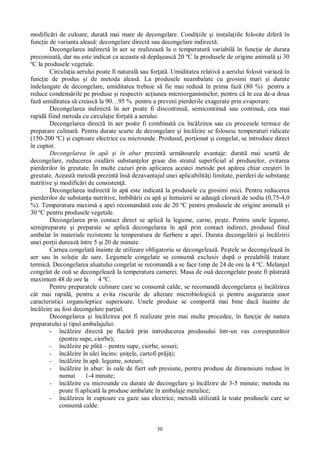 30
modific ri de culoare, durat mai mare de decongelare. Condi iile i instala iile folosite difer în
func ie de varianta aleas : decongelare direct sau decongelare indirect .
Decongelarea indirect în aer se realizeaz la o temperatur variabil în func ie de durata
preconizat , dar nu este indicat ca aceasta s dep easc 20 ºC la produsele de origine animal i 30
ºC la produsele vegetale.
Circula ia aerului poate fi natural sau for at . Umiditatea relativ a aerului folosit variaz în
func ie de produs i de metoda aleas . La produsele neambalate cu grosimi mari i durate
îndelungate de decongelare, umiditatea trebuie s fie mai redus în prima faz (80 %) pentru a
reduce condens rile pe produse i respectiv ac iunea microorganismelor, pentru c în cea de-a doua
faz umiditatea s creasc la 90…95 % pentru a preveni pierderile exagerate prin evaporare.
Decongelarea indirect în aer poate fi discontinu , semicontinu sau continu , cea mai
rapid fiind metoda cu circula ie for at a aerului.
Decongelarea direct în aer poate fi combinat cu înc lzirea sau cu procesele termice de
preparare culinar . Pentru durate scurte de decongelare i înc lzire se folosesc temperaturi ridicate
(150-200 ºC) i cuptoare electrice cu microunde. Produsul, por ionat i congelat, se introduce direct
în cuptor.
Decongelarea în ap i în abur prezint urm toarele avantaje: durat mai scurt de
decongelare, reducerea oxid rii substan elor grase din stratul superficial al produselor, evitarea
pierderilor în greutate. În multe cazuri prin aplicarea acestei metode pot ap rea chiar cre teri în
greutate. Aceast metod prezint îns dezavantajul unei aplicabilit i limitate, pierderi de substan e
nutritive i modific ri de consisten .
Decongelarea indirect în ap este indicat la produsele cu grosimi mici. Pentru reducerea
pierderilor de substan a nutritive, îmbib rii cu ap i înmuierii se adaug clorur de sodiu (0,75-4,0
%). Temperatura maxim a apei recomandat este de 20 ºC pentru produsele de origine animal i
30 ºC pentru produsele vegetale.
Decongelarea prin contact direct se aplic la legume, carne, pe te. Pentru unele legume,
semipreparate i preparate se aplic decongelarea în ap prin contact indirect, produsul fiind
ambalat în materiale rezistente la temperatura de fierbere a apei. Durata decongel rii i înc lzirii
unei por ii dureaz între 5 i 20 de minute.
Carnea congelat înainte de utilizare obligatoriu se decongeleaz . Pe tele se decongeleaz în
aer sau în solu ie de sare. Legumele congelate se consum exclusiv dup o prealabil tratare
termic . Decongelarea aluatului congelat se recomand a se face timp de 24 de ore la 4 ºC. Melanjul
congelat de ou se decongeleaz la temperatura camerei. Masa de ou decongelate poate fi p strat
maximum 48 de ore la 4 ºC.
Pentru preparatele culinare care se consum calde, se recomand decongelarea i înc lzirea
cât mai rapid , pentru a evita riscurile de alterare microbiologic i pentru asigurarea unor
caracteristici organoleptice superioare. Unele produse se comport mai bine dac înainte de
înc lzire au fost decongelate par ial.
Decongelarea i înc lzirea pot fi realizate prin mai multe procedee, în func ie de natura
preparatului i tipul ambalajului:
- înc lzire direct pe flac prin introducerea produsului într-un vas corespunz tor
(pentru supe, ciorbe);
- înc lzire pe plit – pentru supe, ciorbe, sosuri;
- înc lzire în ulei încins: ni ele, cartofi pr ji i;
- înc lzire în ap : legume, soteuri;
- înc lzire în abur: în oale de fiert sub presiune, pentru produse de dimensiuni reduse în
numai 1-4 minute;
- înc lzire cu microunde cu durate de decongelare i înc lzire de 3-5 minute; metoda nu
poate fi aplicat la produse ambalate în ambalaje metalice;
- înc lzirea în cuptoare cu gaze sau electrice, metod utilizat la toate produsele care se
consum calde.
 